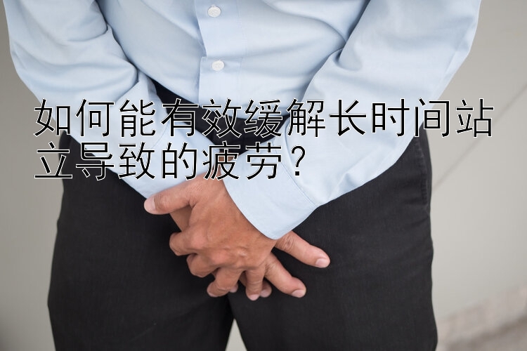 如何能有效缓解长时间站立导致的疲劳？