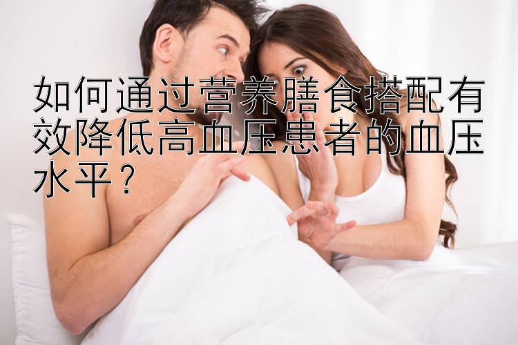 如何通过营养膳食搭配有效降低高血压患者的血压水平？